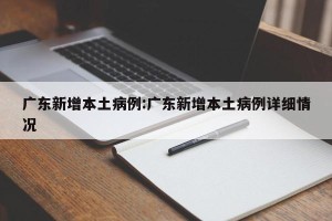 广东新增本土病例:广东新增本土病例详细情况