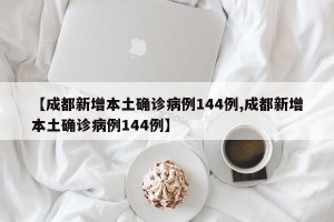 【成都新增本土确诊病例144例,成都新增本土确诊病例144例】