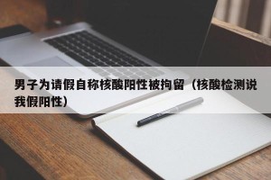 男子为请假自称核酸阳性被拘留（核酸检测说我假阳性）
