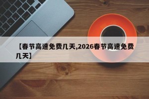 【春节高速免费几天,2026春节高速免费几天】