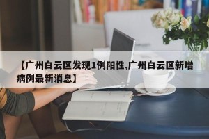 【广州白云区发现1例阳性,广州白云区新增病例最新消息】