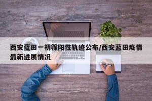 西安蓝田一初筛阳性轨迹公布/西安蓝田疫情最新进展情况