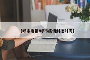 【呼市疫情/呼市疫情封控时间】