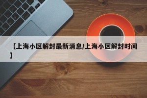 【上海小区解封最新消息/上海小区解封时间】