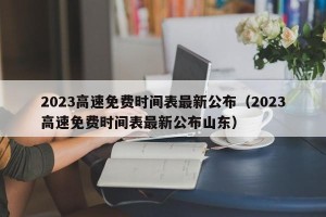 2023高速免费时间表最新公布（2023高速免费时间表最新公布山东）