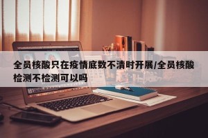 全员核酸只在疫情底数不清时开展/全员核酸检测不检测可以吗