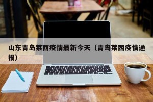 山东青岛莱西疫情最新今天（青岛莱西疫情通报）