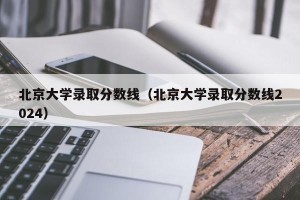 北京大学录取分数线（北京大学录取分数线2024）