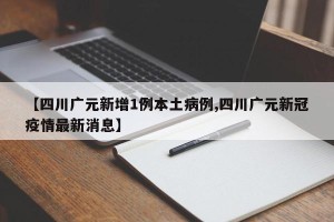 【四川广元新增1例本土病例,四川广元新冠疫情最新消息】