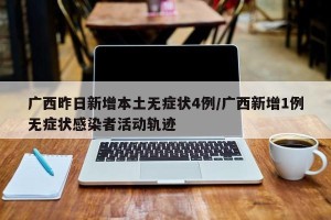 广西昨日新增本土无症状4例/广西新增1例无症状感染者活动轨迹