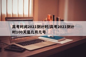 高考时间2021倒计时/高考2021倒计时100天是几月几号