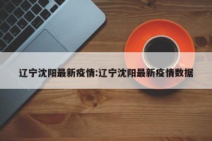 辽宁沈阳最新疫情:辽宁沈阳最新疫情数据