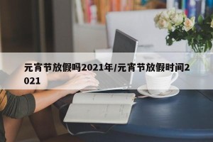 元宵节放假吗2021年/元宵节放假时间2021