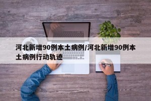 河北新增90例本土病例/河北新增90例本土病例行动轨迹