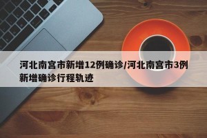 河北南宫市新增12例确诊/河北南宫市3例新增确诊行程轨迹