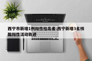 西宁市新增1例阳性检出者:西宁新增3名核酸阳性活动轨迹