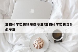 生物科学类包括哪些专业/生物科学类包含什么专业