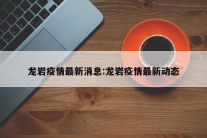 龙岩疫情最新消息:龙岩疫情最新动态