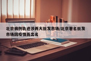 北京病例轨迹涉两大批发市场/北京著名批发市场因疫情而出名