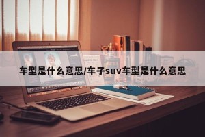 车型是什么意思/车子suv车型是什么意思