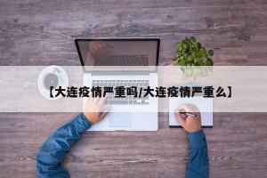 【大连疫情严重吗/大连疫情严重么】
