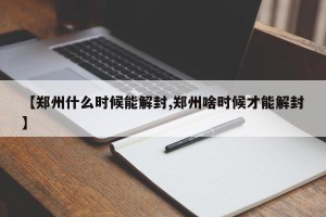 【郑州什么时候能解封,郑州啥时候才能解封】
