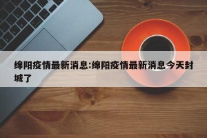 绵阳疫情最新消息:绵阳疫情最新消息今天封城了