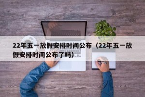 22年五一放假安排时间公布（22年五一放假安排时间公布了吗）