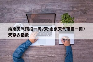 南京天气预报一周7天:南京天气预报一周7天穿衣指数