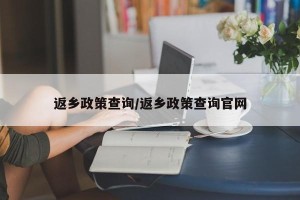 返乡政策查询/返乡政策查询官网