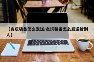 【贪玩装备怎么发送/贪玩装备怎么发送给别人】