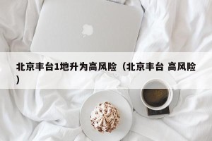 北京丰台1地升为高风险（北京丰台 高风险）