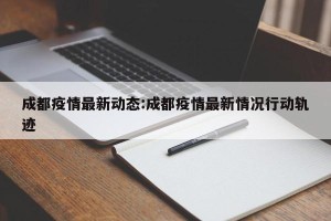 成都疫情最新动态:成都疫情最新情况行动轨迹