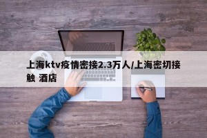 上海ktv疫情密接2.3万人/上海密切接触 酒店
