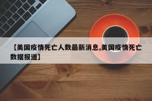 【美国疫情死亡人数最新消息,美国疫情死亡数据报道】