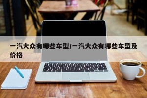一汽大众有哪些车型/一汽大众有哪些车型及价格