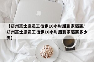 【郑州富士康员工徒步10小时后到家隔离/郑州富士康员工徒步10小时后到家隔离多少天】