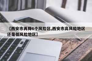 【西安市再降6个风险区,西安市高风险地区还是低风险地区】