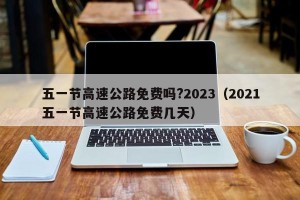 五一节高速公路免费吗?2023（2021五一节高速公路免费几天）