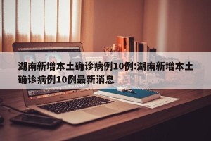 湖南新增本土确诊病例10例:湖南新增本土确诊病例10例最新消息