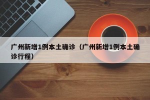 广州新增1例本土确诊（广州新增1例本土确诊行程）