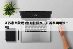 江苏泰州发现1例阳性样本（江苏泰州确诊一例）