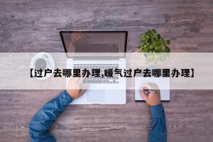 【过户去哪里办理,暖气过户去哪里办理】