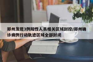 郑州发现3例阳性人员相关区域封控/郑州确诊病例行动轨迹区域全部封闭