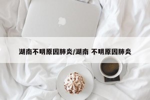 湖南不明原因肺炎/湖南 不明原因肺炎