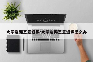 大学选课恶意退课:大学选课恶意退课怎么办