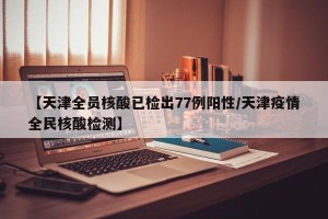【天津全员核酸已检出77例阳性/天津疫情全民核酸检测】