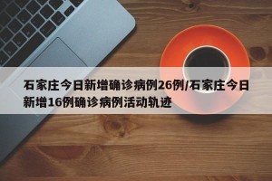 石家庄今日新增确诊病例26例/石家庄今日新增16例确诊病例活动轨迹