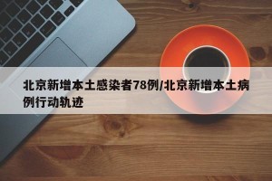 北京新增本土感染者78例/北京新增本土病例行动轨迹