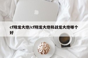 cf翔龙大炮/cf翔龙大炮和战龙大炮哪个好